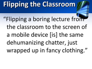 Flipping the Classroom
“Flipping a boring lecture from
the classroom to the screen of
a mobile device [is] the same
dehumanizing chatter, just
wrapped up in fancy clothing.”

 