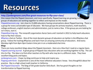 Resources

Connecting:
http://jonbergmann.com/five-great-resources-to-flip-your-class/

One reason that the flipped classroom, and more specifically, flipped learning are growing, is because
groups of educators are working together to reflect and improve on the model.
Flippedclassroom.org: Join close to 15,000 educators having conversations about flipped learning. There is
a group for every conceivable type of educator. We have groups for primary teachers, math teachers,
college professors, english teachers and administrators, just to name a few. If the group you are looking for
isn’t there, start it.
Flippedlearning.org: The nonprofit organization Aaron Sams and I started in 2012 to help teach educators
how to flip their classes.
#flipclass chat on Twitter. One of the most dynamic groups of educators on twitter is the #flipclass chat
group. Follow the hashtag #flipclass and learn from an amazing community of educators. And every
Monday night from 8pm-9pm Eastern time join in on a moderated chat time.
Blogs
There are many excellent blogs about the flipped classroom. Here are a few that I read on a regular basis.
Flipped Learning Journal: A great group of flipped class educators who are working together to flip. The call
this Co-Flip. The idea is to find other teachers to flip with who may be in a different state. They have
excellent blog posts and topics.
jonbergmann.com: I hope my blog continues to help and inspire you.
Flipping with Kirch: Crystal Kirch is one of the most reflective educators I know. Very thoughtful about her
practice. She is a high school math teacher in California.
My Flipped Classroom: The blog of 5th grade teacher Delia Bush. She has great thoughts on her
transformation to flipped learning

 