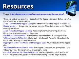 Resources
Videos: http://jonbergmann.com/five-great-resources-to-flip-your-class/
There are quite a few excellent videos about the flipped classroom. Below are a few
that I have used in presentations.
Aaron Talks about the Flipped Class (This is the viral video that helped to start it all)
Flipped Mastery: I discuss how we moved from the flipped classroom to the FlippedMastery classroom
Aaron Talks about Flipped Learning: Featuring Aaron Sams sharing about how
flipped learning transformed his classroom
What do the students think? I ask students what they think of the flipped class
Taking a Risk with At Risk Kids (Clintondale High School) Powerful video about the
flipped class working in a low SES school
Flipping Out and In–The Matrix and the Flipped Class–A fun video about the flipped
class
The Flipped Classroom Goes to India: The Flipped Classroom has gone global. This
video shows how it is transforming one school in India.
A Student’s Take on the Flipped Classroom: Graham Johnson, a math teacher in
Canada has produced a great video clip demonstrating how this helps students

 