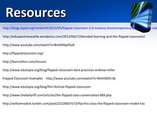 Resources

http://blogs.kqed.org/mindshift/2013/05/flipped-classroom-2-0-mastery-levelcomptenecy-learning-with-vide
http://eduspectiveseattle.wordpress.com/2013/04/17/blended-learning-and-the-flipped-classroom/
http://www.youtube.com/watch?v=BmGRHjpfGy8
http://flippedclassroom.org/
http://learnzillion.com/lessons
http://www.edutopia.org/blog/flipped-classroom-best-practices-andrew-miller
Flipped Classroom Examples http://www.youtube.com/watch?v=NHVi9OIh-Bc
http://www.edutopia.org/blog/film-festival-flipped-classroom
http://www.thedailyriff.com/articles/the-flipped-class-conversation-689.php
http://williamrodick.tumblr.com/post/22120037573/flip-this-class-the-flipped-classroom-model-has

 