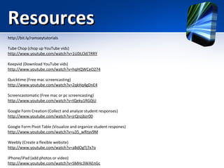 Resources
http://bit.ly/ramseytutorials
Tube Chop (chop up YouTube vids)
http://www.youtube.com/watch?v=1UDLCkETRRY
Keepvid (Download YouTube vids)
http://www.youtube.com/watch?v=hqHQWCeO274
Quicktime (Free mac screencasting)
http://www.youtube.com/watch?v=2qkHq4gDnE4
Screencastomatic (Free mac or pc screencasting)
http://www.youtube.com/watch?v=tQeky1RG0jU
Google Form Creation (Collect and analyze student responses)
http://www.youtube.com/watch?v=jrQnzjbzr00
Google Form Pivot Table (Visualize and organize student respones)
http://www.youtube.com/watch?v=u35_wRtyv9M
Weebly (Create a flexible website)
http://www.youtube.com/watch?v=aBdOgTj7x7o
iPhone/iPad (add photos or video)
http://www.youtube.com/watch?v=SMHc3WAEnGc

 
