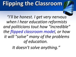 Flipping the Classroom
“I'll be honest. I get very nervous
when I hear education reformists
and politicians tout how "incredible"
the flipped classroom model, or how
it will "solve" many of the problems
of education.
It doesn't solve anything.”

 