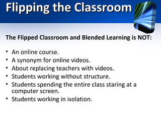 Flipping the Classroom
The Flipped Classroom and Blended Learning is NOT:
•
•
•
•
•

An online course.
A synonym for online videos.
About replacing teachers with videos.
Students working without structure.
Students spending the entire class staring at a
computer screen.
• Students working in isolation.

 