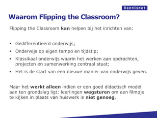Waarom Flipping the Classroom?
Flipping the Classroom kan helpen bij het inrichten van:


 Gedifferentieerd onderwijs;
 Onderwijs op eigen tempo en tijdstip;
 Klassikaal onderwijs waarin het werken aan opdrachten,
  projecten en samenwerking centraal staat;
 Het is de start van een nieuwe manier van onderwijs geven.


Maar het werkt alleen indien er een goed didactisch model
aan ten grondslag ligt: leerlingen wegsturen om een filmpje
te kijken in plaats van huiswerk is niet genoeg.
 