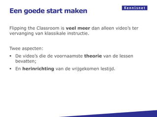 Een goede start maken

Flipping the Classroom is veel meer dan alleen video’s ter
vervanging van klassikale instructie.


Twee aspecten:
 De video’s die de voornaamste theorie van de lessen
  bevatten;
 En herinrichting van de vrijgekomen lestijd.
 
