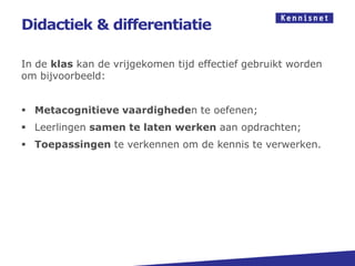 Didactiek & differentiatie

In de klas kan de vrijgekomen tijd effectief gebruikt worden
om bijvoorbeeld:


 Metacognitieve vaardigheden te oefenen;
 Leerlingen samen te laten werken aan opdrachten;
 Toepassingen te verkennen om de kennis te verwerken.
 