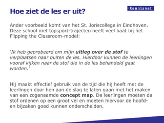 Hoe ziet de les er uit?
Ander voorbeeld komt van het St. Joriscollege in Eindhoven.
Deze school met topsport-trajecten heeft veel baat bij het
Flipping the Classroom-model:


‘Ik heb geprobeerd om mijn uitleg over de stof te
verplaatsen naar buiten de les. Hierdoor kunnen de leerlingen
vooraf kijken naar de stof die in de les behandeld gaat
worden.’


Hij maakt effectief gebruik van de tijd die hij heeft met de
leerlingen door hen aan de slag te laten gaan met het maken
van een zogenaamde concept map. De leerlingen moeten de
stof ordenen op een groot vel en moeten hiervoor de hoofd-
en bijzaken goed kunnen onderscheiden.
 