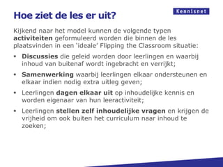 Hoe ziet de les er uit?
Kijkend naar het model kunnen de volgende typen
activiteiten geformuleerd worden die binnen de les
plaatsvinden in een ‘ideale’ Flipping the Classroom situatie:
 Discussies die geleid worden door leerlingen en waarbij
  inhoud van buitenaf wordt ingebracht en verrijkt;
 Samenwerking waarbij leerlingen elkaar ondersteunen en
  elkaar indien nodig extra uitleg geven;
 Leerlingen dagen elkaar uit op inhoudelijke kennis en
  worden eigenaar van hun leeractiviteit;
 Leerlingen stellen zelf inhoudelijke vragen en krijgen de
  vrijheid om ook buiten het curriculum naar inhoud te
  zoeken;
 