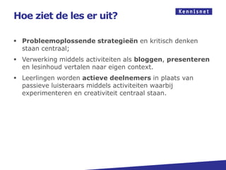 Hoe ziet de les er uit?

 Probleemoplossende strategieën en kritisch denken
  staan centraal;
 Verwerking middels activiteiten als bloggen, presenteren
  en lesinhoud vertalen naar eigen context.
 Leerlingen worden actieve deelnemers in plaats van
  passieve luisteraars middels activiteiten waarbij
  experimenteren en creativiteit centraal staan.
 