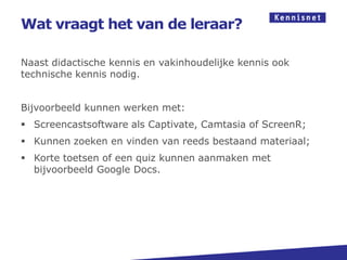 Wat vraagt het van de leraar?

Naast didactische kennis en vakinhoudelijke kennis ook
technische kennis nodig.


Bijvoorbeeld kunnen werken met:
 Screencastsoftware als Captivate, Camtasia of ScreenR;
 Kunnen zoeken en vinden van reeds bestaand materiaal;
 Korte toetsen of een quiz kunnen aanmaken met
  bijvoorbeeld Google Docs.
 