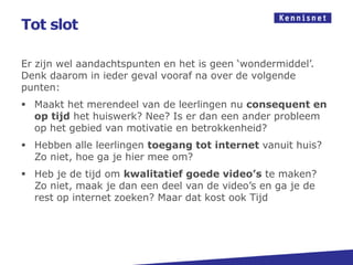 Tot slot

Er zijn wel aandachtspunten en het is geen ‘wondermiddel’.
Denk daarom in ieder geval vooraf na over de volgende
punten:
 Maakt het merendeel van de leerlingen nu consequent en
  op tijd het huiswerk? Nee? Is er dan een ander probleem
  op het gebied van motivatie en betrokkenheid?
 Hebben alle leerlingen toegang tot internet vanuit huis?
  Zo niet, hoe ga je hier mee om?
 Heb je de tijd om kwalitatief goede video’s te maken?
  Zo niet, maak je dan een deel van de video’s en ga je de
  rest op internet zoeken? Maar dat kost ook Tijd
 