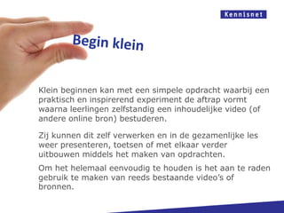 Begin klein




   Klein beginnen kan met een simpele opdracht waarbij een
   praktisch en inspirerend experiment de aftrap vormt
   waarna leerlingen zelfstandig een inhoudelijke video (of
   andere online bron) bestuderen.

   Zij kunnen dit zelf verwerken en in de gezamenlijke les
   weer presenteren, toetsen of met elkaar verder
   uitbouwen middels het maken van opdrachten.
   Om het helemaal eenvoudig te houden is het aan te raden
   gebruik te maken van reeds bestaande video’s of
   bronnen.
 