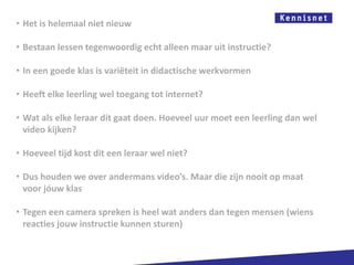 • Het is helemaal niet nieuw

• Bestaan lessen tegenwoordig echt alleen maar uit instructie?

• In een goede klas is variëteit in didactische werkvormen

• Heeft elke leerling wel toegang tot internet?

• Wat als elke leraar dit gaat doen. Hoeveel uur moet een leerling dan wel
  video kijken?

• Hoeveel tijd kost dit een leraar wel niet?

• Dus houden we over andermans video’s. Maar die zijn nooit op maat
  voor jóuw klas

• Tegen een camera spreken is heel wat anders dan tegen mensen (wiens
  reacties jouw instructie kunnen sturen)
 