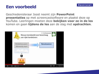 Een voorbeeld
Geschiedenisleraar Joost neemt zijn PowerPoint
presentaties op met screencastsoftware en plaatst deze op
YouTube. Leerlingen moeten deze bekijken voor ze in de les
komen en gaan tijdens de les aan de slag met opdrachten.




http://www.screenr.com/qwC8
http://www.screenr.com/user/lhumme
http://www.khanacademie.nl/
 