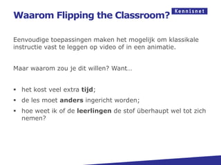 Waarom Flipping the Classroom?

Eenvoudige toepassingen maken het mogelijk om klassikale
instructie vast te leggen op video of in een animatie.


Maar waarom zou je dit willen? Want…


 het kost veel extra tijd;
 de les moet anders ingericht worden;
 hoe weet ik of de leerlingen de stof überhaupt wel tot zich
  nemen?
 