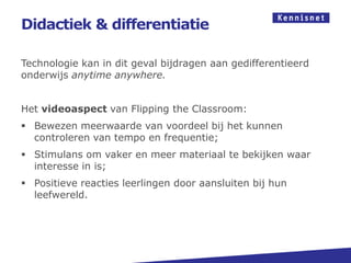 Didactiek & differentiatie

Technologie kan in dit geval bijdragen aan gedifferentieerd
onderwijs anytime anywhere.


Het videoaspect van Flipping the Classroom:
 Bewezen meerwaarde van voordeel bij het kunnen
  controleren van tempo en frequentie;
 Stimulans om vaker en meer materiaal te bekijken waar
  interesse in is;
 Positieve reacties leerlingen door aansluiten bij hun
  leefwereld.
 