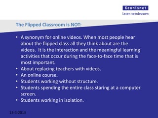 The Flipped Classroom is NOT:

   • A synonym for online videos. When most people hear
     about the flipped class all they think about are the
     videos. It is the interaction and the meaningful learning
     activities that occur during the face-to-face time that is
     most important.
   • About replacing teachers with videos.
   • An online course.
   • Students working without structure.
   • Students spending the entire class staring at a computer
     screen.
   • Students working in isolation.

13-3-2013
 
