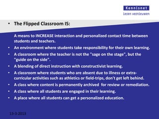 • The Flipped Classroom IS:

    A means to INCREASE interaction and personalized contact time between
    students and teachers.
•   An environment where students take responsibility for their own learning.
•   A classroom where the teacher is not the "sage on the stage", but the
    "guide on the side".
•   A blending of direct instruction with constructivist learning.
•   A classroom where students who are absent due to illness or extra-
    curricular activities such as athletics or field-trips, don't get left behind.
•   A class where content is permanently archived for review or remediation.
•   A class where all students are engaged in their learning.
•   A place where all students can get a personalized education.


13-3-2013
 