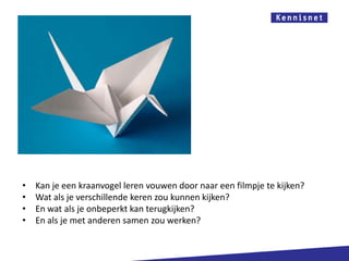 •   Kan je een kraanvogel leren vouwen door naar een filmpje te kijken?
•   Wat als je verschillende keren zou kunnen kijken?
•   En wat als je onbeperkt kan terugkijken?
•   En als je met anderen samen zou werken?
 