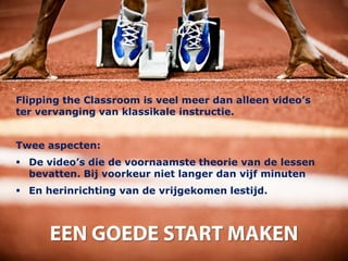 Flipping the Classroom is veel meer dan alleen video’s
ter vervanging van klassikale instructie.


Twee aspecten:
 De video’s die de voornaamste theorie van de lessen
  bevatten. Bij voorkeur niet langer dan vijf minuten
 En herinrichting van de vrijgekomen lestijd.
 
