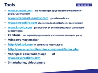 Tools
• www.screenr.com           alle handelingen op je beeldscherm opnemen +
    geluid. Geen webcam
• www.screencast-o-matic.com geluid én webcam
• www.screenbird.com alleen geluid en beeldscherm. Geen webcam
• www.knovio.com ppt invoeren en er commentaartekst via webcam
    aantoevoegen.
• Camtasia een uitgebreid programma om je screen op te nemen (niet gratis)
• Windows moviemaker
• http://ed.ted.com (in combinatie met youtube)
• http://www.cyclesoflearning.com/page4/index.php
• Voor Ipad: educreations app            of
  www.educreations.com
• Smartphones, videocamera
 