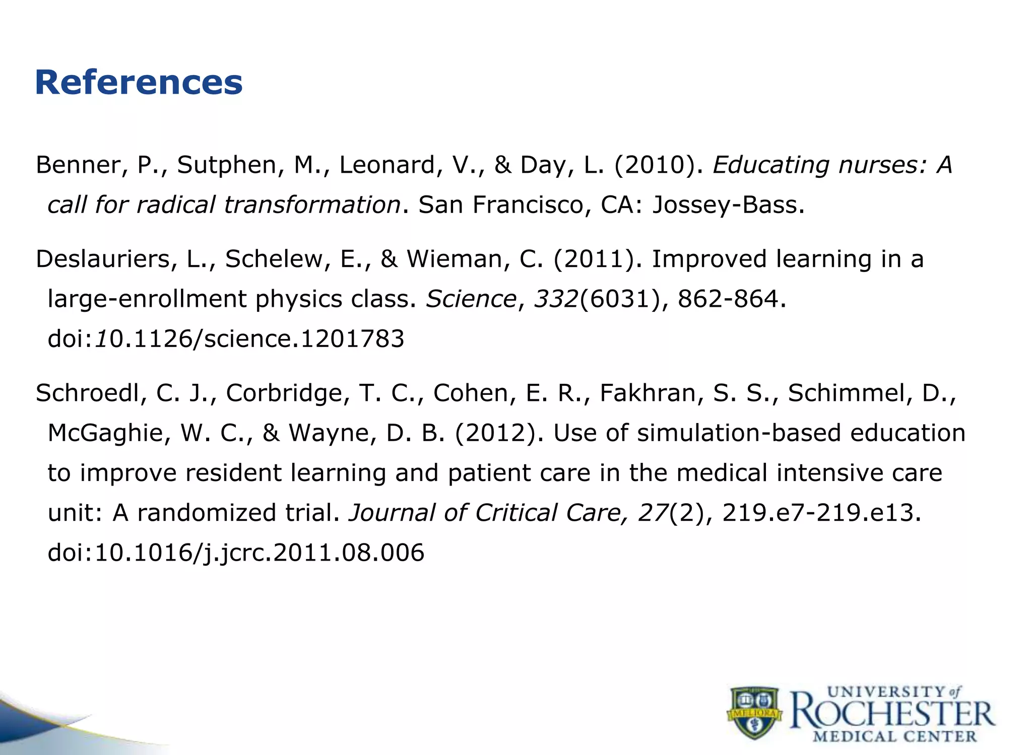 References
Benner, P., Sutphen, M., Leonard, V., & Day, L. (2010). Educating nurses: A
call for radical transformation. San Francisco, CA: Jossey-Bass.
Deslauriers, L., Schelew, E., & Wieman, C. (2011). Improved learning in a
large-enrollment physics class. Science, 332(6031), 862-864.
doi:10.1126/science.1201783
Schroedl, C. J., Corbridge, T. C., Cohen, E. R., Fakhran, S. S., Schimmel, D.,
McGaghie, W. C., & Wayne, D. B. (2012). Use of simulation-based education
to improve resident learning and patient care in the medical intensive care
unit: A randomized trial. Journal of Critical Care, 27(2), 219.e7-219.e13.
doi:10.1016/j.jcrc.2011.08.006
 