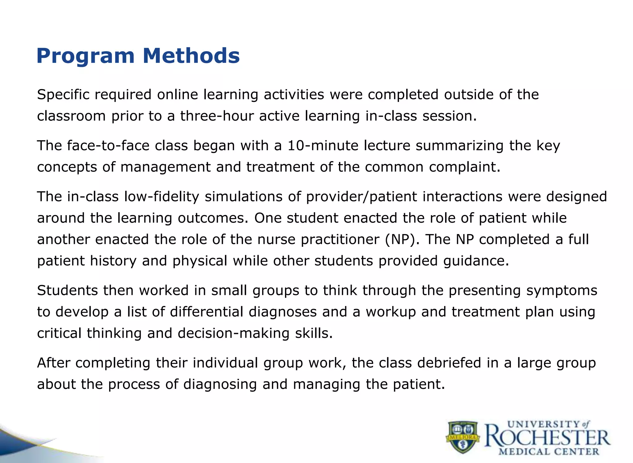 Program Methods
Specific required online learning activities were completed outside of the
classroom prior to a three-hour active learning in-class session.
The face-to-face class began with a 10-minute lecture summarizing the key
concepts of management and treatment of the common complaint.
The in-class low-fidelity simulations of provider/patient interactions were designed
around the learning outcomes. One student enacted the role of patient while
another enacted the role of the nurse practitioner (NP). The NP completed a full
patient history and physical while other students provided guidance.
Students then worked in small groups to think through the presenting symptoms
to develop a list of differential diagnoses and a workup and treatment plan using
critical thinking and decision-making skills.
After completing their individual group work, the class debriefed in a large group
about the process of diagnosing and managing the patient.
 
