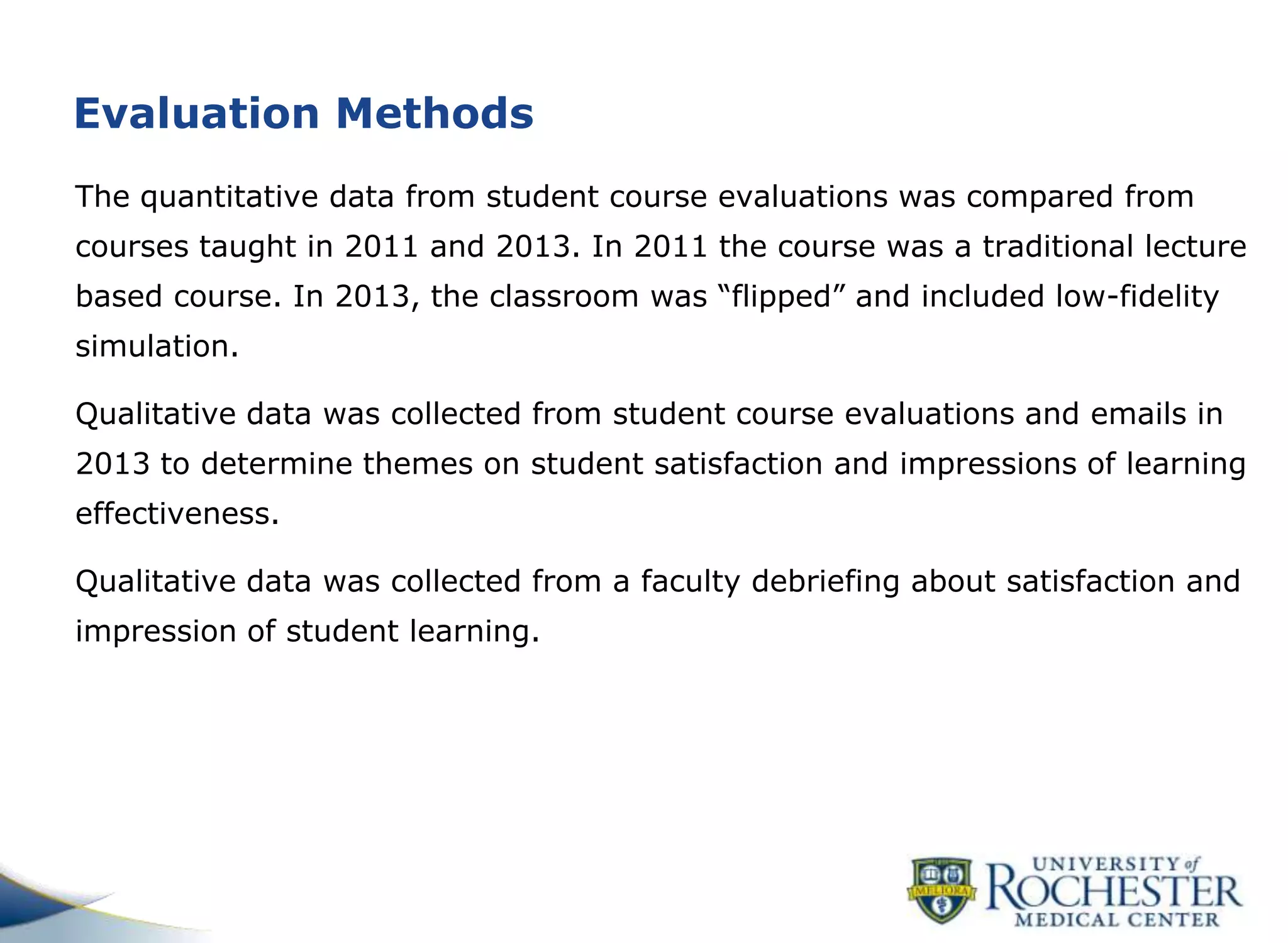 Evaluation Methods
The quantitative data from student course evaluations was compared from
courses taught in 2011 and 2013. In 2011 the course was a traditional lecture
based course. In 2013, the classroom was “flipped” and included low-fidelity
simulation.
Qualitative data was collected from student course evaluations and emails in
2013 to determine themes on student satisfaction and impressions of learning
effectiveness.
Qualitative data was collected from a faculty debriefing about satisfaction and
impression of student learning.
 