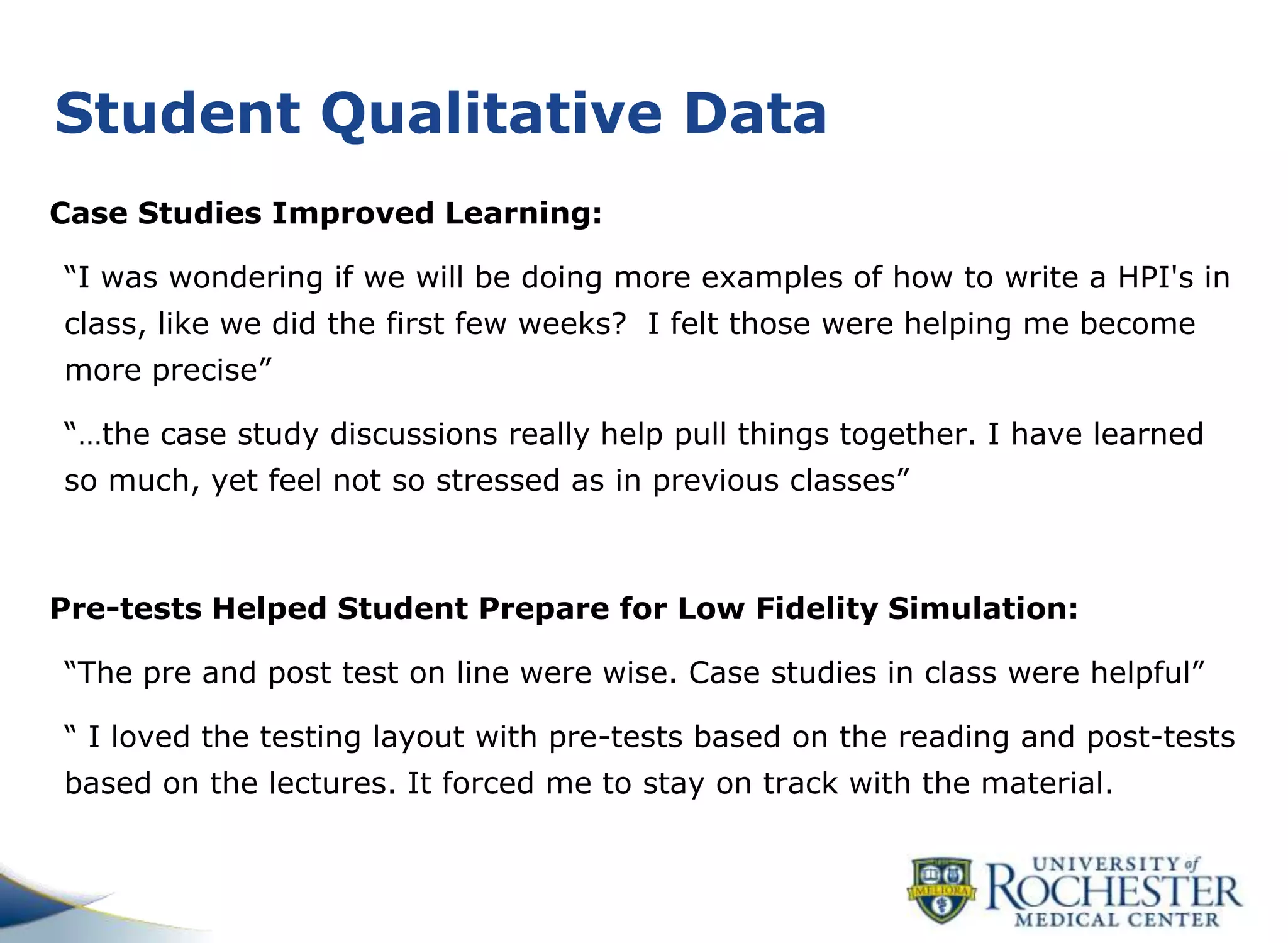 Student Qualitative Data
Case Studies Improved Learning:
“I was wondering if we will be doing more examples of how to write a HPI's in
class, like we did the first few weeks? I felt those were helping me become
more precise”
“…the case study discussions really help pull things together. I have learned
so much, yet feel not so stressed as in previous classes”
Pre-tests Helped Student Prepare for Low Fidelity Simulation:
“The pre and post test on line were wise. Case studies in class were helpful”
“ I loved the testing layout with pre-tests based on the reading and post-tests
based on the lectures. It forced me to stay on track with the material.
 
