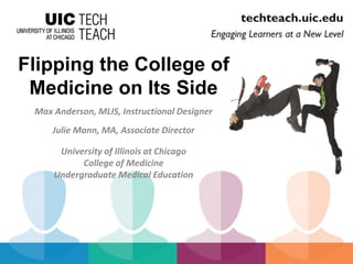 Flipping the College of 
Medicine on Its Side 
Max Anderson, MLIS, Instructional Designer 
Julie Mann, MA, Associate Director 
University of Illinois at Chicago 
College of Medicine 
Undergraduate Medical Education 
 