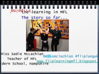 the learning in MFL
The story so far...

‘Flipping’

Miss Sadie McLachlan
@missmclachlan #fliplanguk
Teacher of MFL
www.fliplearningmfl.blogspot.com
Wildern School, Hampshire

 