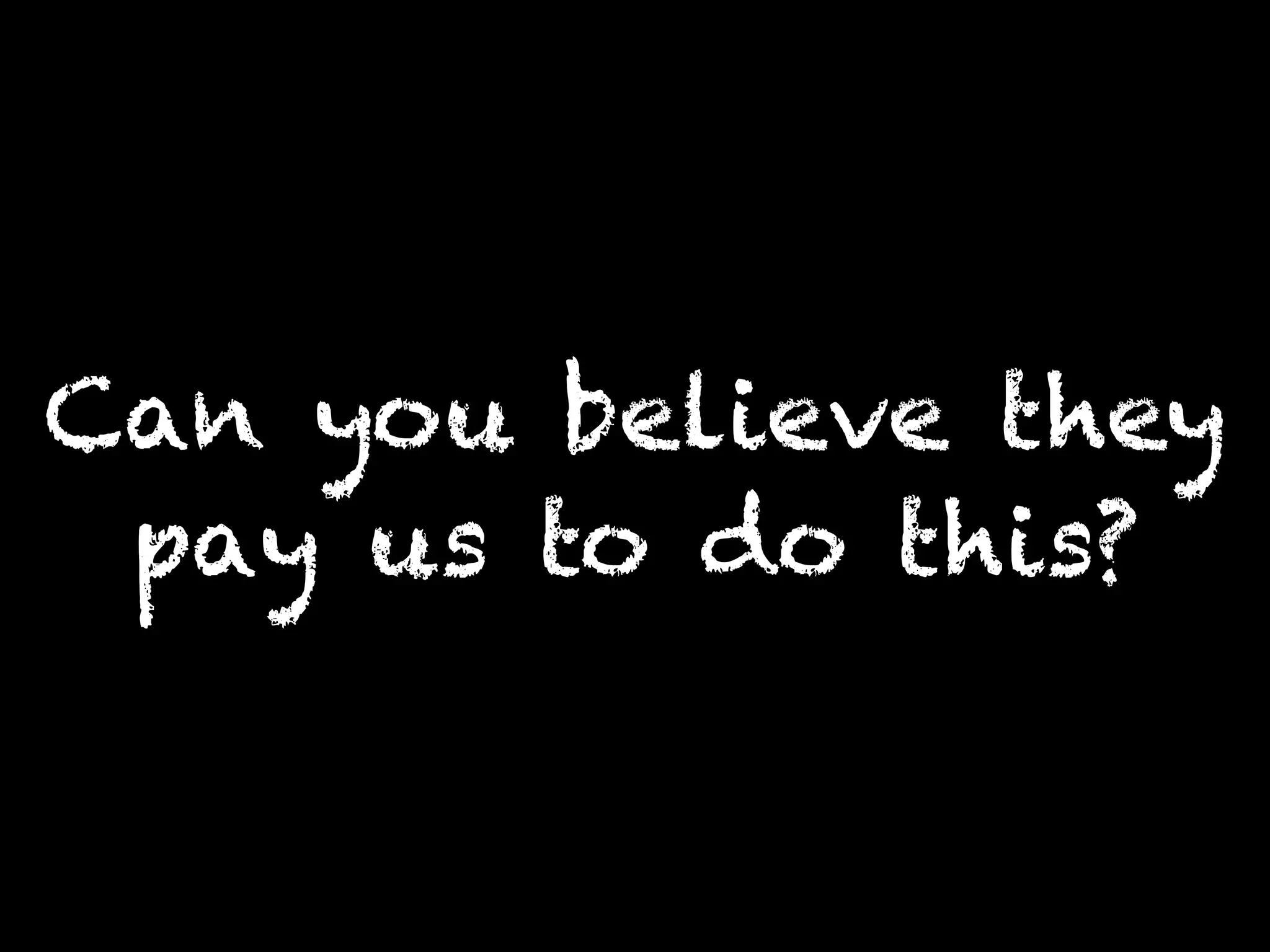 Can you believe they
pay us to do this?
 