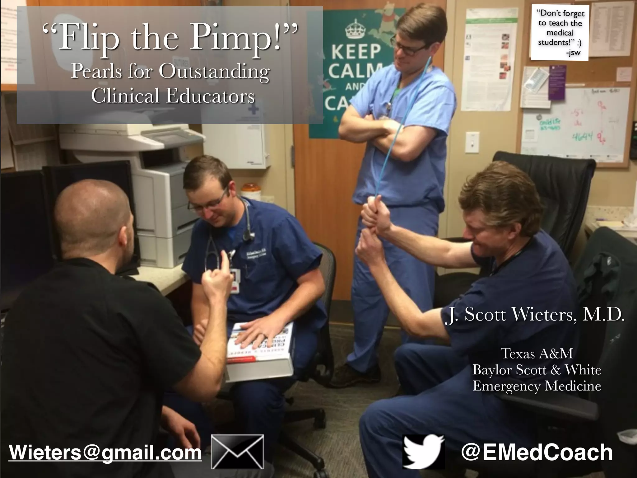 “Flip the Pimp!”
Pearls for Outstanding
Clinical Educators
J. Scott Wieters, M.D.
Texas A&M
Baylor Scott & White
Emergency Medicine
“Don’t forget
to teach the
medical
students!” :)
-jsw
@EMedCoachWieters@gmail.com
 