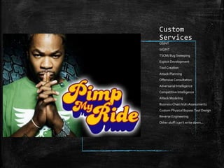 Custom
Services
OSINT
SIGINT
TSCM/ Bug Sweeping
Exploit Development
Tool Creation
Attack Planning
Offensive Consultation
Adversarial Intelligence
Competitive Intelligence
Attack Modeling
Business Chain Vuln Assessments
Custom Physical Bypass Tool Design
Reverse Engineering
Other stuff I can’t write down…
 