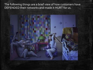 The following things are a brief view of how customers have
DEFENDED their networks and made it HURT for us.
 