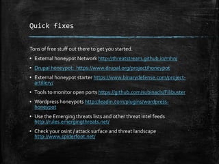 Quick fixes
Tons of free stuff out there to get you started.
▪ External honeypot Network http://threatstream.github.io/mhn/
▪ Drupal honeypot: https://www.drupal.org/project/honeypot
▪ External honeypot starter https://www.binarydefense.com/project-
artillery/
▪ Tools to monitor open ports https://github.com/subinacls/Filibuster
▪ Wordpress honeypots http://leadin.com/plugins/wordpress-
honeypot
▪ Use the Emerging threats lists and other threat intel feeds
http://rules.emergingthreats.net/
▪ Check your osint / attack surface and threat landscape
http://www.spiderfoot.net/
 