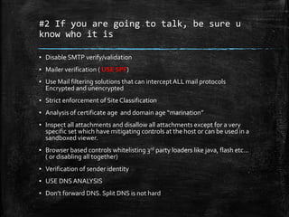 #2 If you are going to talk, be sure u
know who it is
▪ Disable SMTP verify/validation
▪ Mailer verification ( USE SPF)
▪ Use Mail filtering solutions that can intercept ALL mail protocols
Encrypted and unencrypted
▪ Strict enforcement of Site Classification
▪ Analysis of certificate age and domain age “marination”
▪ Inspect all attachments and disallow all attachments except for a very
specific set which have mitigating controls at the host or can be used in a
sandboxed viewer.
▪ Browser based controls whitelisting 3rd party loaders like java, flash etc…
( or disabling all together)
▪ Verification of sender identity
▪ USE DNS ANALYSIS
▪ Don’t forward DNS. Split DNS is not hard
 
