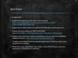 Quickies
▪ Enable SPF
▪ Implement spamcop and other blocking lists
https://www.spamcop.net/fom-serve/cache/291.html
https://www.spamhaus.org
▪ Implement a Mail inspection gateway Preferably cloud and local
▪ Check security setting of SMTP/SPF/DNS
http://mxtoolbox.com/diagnostic.aspx http://www.dnssy.com/
▪ Create Split DNS don’t allow forwarding and use only the validated
internal resolver. http://shorewall.net/SplitDNS.html
▪ Create automated Phishing reporting process in client or train users
on process to submit
▪ Phish the users, test them, train them. And UPDATE your new hire
training to include how to defend.
 