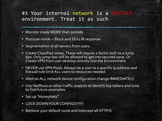 #3 Your internal network is a HOSTILE
environment. Treat it as such
▪ Monitor inside MORE than outside.
▪ Portscan inside = Block and SEV1 IR response
▪ Segmentation of all servers from users.
▪ Create Classified zones,These will require 2 factor auth to a Jump
box. Only jump box will be allowed to get into secured zone. Or
CreateVPN from user desktop directly into the Environment
▪ NEVER useVPN Pools.Always tie a user to a specific ip address and
firewall rule limitALL users to resources needed.
▪ Alert on ALL network device configuration change IMMEDIATELY.
▪ Use Netflows or other traffic analysis to identify top talkers and tune
to find future anomalies
▪ Set up “HoneyNets”
▪ LOCK DOWNYOUR CONFIGS!!!!!!!
▪ Remove your default route and intercept all HTTP/S
 
