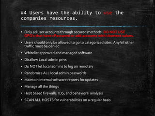 #4 Users have the ability to use the
companies resources.
▪ Only ad user accounts through secured methods. DO NOT USE
GPO’s that have cPassword or add accounts with cleartext values.
▪ Users should only be allowed to go to categorized sites.Any/all other
traffic must be denied.
▪ Whitelist approved and managed software.
▪ Disallow Local admin privs
▪ Do NOT let local admins to log on remotely
▪ Randomize ALL local admin passwords
▪ Maintain internal software reports for updates
▪ Manage all the things
▪ Host based firewalls, IDS, and behavioral analysis
▪ SCANALL HOSTS for vulnerabilities on a regular basis
 