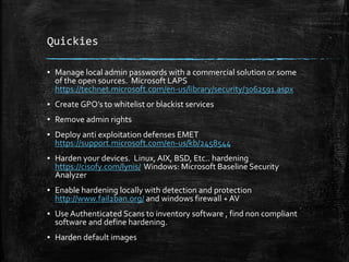 Quickies
▪ Manage local admin passwords with a commercial solution or some
of the open sources. Microsoft LAPS
https://technet.microsoft.com/en-us/library/security/3062591.aspx
▪ Create GPO’s to whitelist or blackist services
▪ Remove admin rights
▪ Deploy anti exploitation defenses EMET
https://support.microsoft.com/en-us/kb/2458544
▪ Harden your devices. Linux, AIX, BSD, Etc.. hardening
https://cisofy.com/lynis/ Windows: Microsoft Baseline Security
Analyzer
▪ Enable hardening locally with detection and protection
http://www.fail2ban.org/ and windows firewall + AV
▪ Use Authenticated Scans to inventory software , find non compliant
software and define hardening.
▪ Harden default images
 