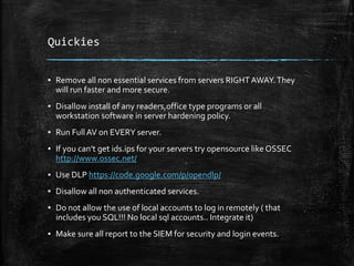 Quickies
▪ Remove all non essential services from servers RIGHT AWAY.They
will run faster and more secure.
▪ Disallow install of any readers,office type programs or all
workstation software in server hardening policy.
▪ Run FullAV on EVERY server.
▪ If you can’t get ids.ips for your servers try opensource like OSSEC
http://www.ossec.net/
▪ Use DLP https://code.google.com/p/opendlp/
▪ Disallow all non authenticated services.
▪ Do not allow the use of local accounts to log in remotely ( that
includes you SQL!!! No local sql accounts.. Integrate it)
▪ Make sure all report to the SIEM for security and login events.
 