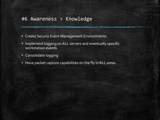 #6 Awareness > Knowledge
▪ Create Securiy Event Management Environments
▪ Implement logging on ALL servers and eventually specific
workstation events.
▪ Consolidate logging
▪ Have packet capture capabilities on the fly in ALL areas
 