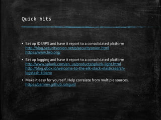 Quick hits
▪ Set up IDS/IPS and have it report to a consolidated platform
http://blog.securityonion.net/p/securityonion.html
https://www.bro.org/
▪ Set up logging and have it report to a consolidated platform
http://www.splunk.com/en_us/products/splunk-light.html
http://blog.qbox.io/welcome-to-the-elk-stack-elasticsearch-
logstash-kibana
▪ Make it easy for yourself. Help correlate from multiple sources.
https://bammv.github.io/sguil/
 