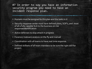 #7 In order to say you have an information
security program you need to have an
Incident response plan.
▪ Humans must be assigned to this plan and the tasks in it
▪ Security response center must have defined plans, SOP’s, and most
of all a fully capable SLA to the business on risk
response/identification
▪ Active defenses to stop attack in progress
▪ Forensic/ malware analysis on the fly and manual
▪ Coordination with all teams to have real time response.
▪ Defined skillsets of all team members to be sure the right skill for
project.
 