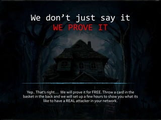 We don’t just say it
WE PROVE IT
Yep..That’s right…. We will prove it for FREE.Throw a card in the
basket in the back and we will set up a few hours to show you what its
like to have a REAL attacker in your network.
 