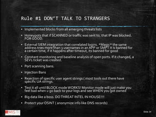 Slide 34
Rule #1 DON’T TALK TO STRANGERS
▪ Implemented blocks from all emerging threats lists
▪ Honeypots that if SCANNED ...