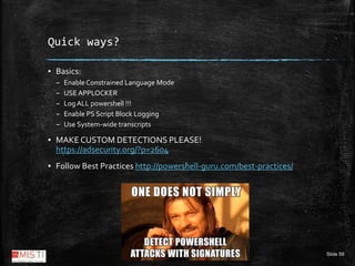 Slide 59
Quick ways?
▪ Basics:
– Enable Constrained Language Mode
– USE APPLOCKER
– Log ALL powershell !!!
– Enable PS Scr...