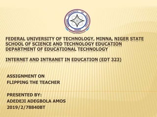 FEDERAL UNIVERSITY OF TECHNOLOGY, MINNA, NIGER STATE
SCHOOL OF SCIENCE AND TECHNOLOGY EDUCATION
DEPARTMENT OF EDUCATIONAL TECHNOLOGY
INTERNET AND INTRANET IN EDUCATION (EDT 323)
ASSIGNMENT ON
FLIPPING THE TEACHER
PRESENTED BY:
ADEDEJI ADEGBOLA AMOS
2019/2/78840BT
 