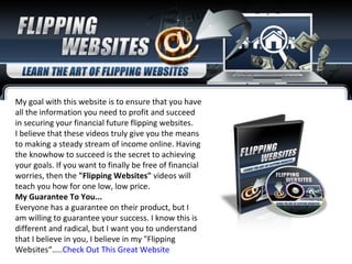 My goal with this website is to ensure that you have all the information you need to profit and succeed in securing your financial future flipping websites.  I believe that these videos truly give you the means to making a steady stream of income online. Having the knowhow to succeed is the secret to achieving your goals. If you want to finally be free of financial worries, then the  &quot;Flipping Websites&quot;  videos will teach you how for one low, low price. My Guarantee To You... Everyone has a guarantee on their product, but I am willing to guarantee your success. I know this is different and radical, but I want you to understand that I believe in you, I believe in my &quot;Flipping Websites“….. Check Out This Great Website 